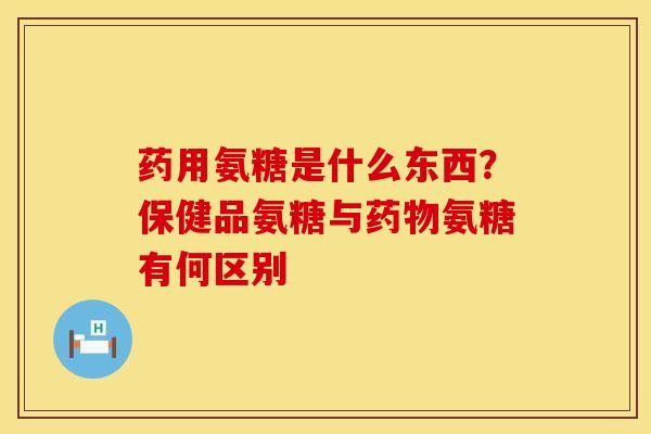药用氨糖是什么东西？保健品氨糖与药物氨糖有何区别