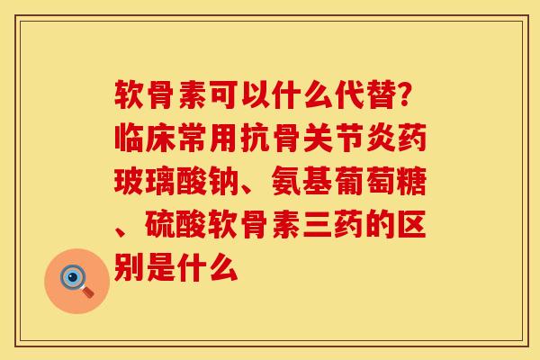 软骨素可以什么代替？临床常用抗骨关节炎药玻璃酸钠、氨基葡萄糖、硫酸软骨素三药的区别是什么