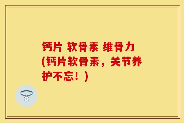 钙片 软骨素 维骨力(钙片软骨素，关节养护不忘！)