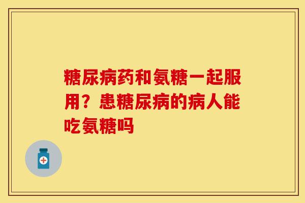 糖尿病药和氨糖一起服用?患糖尿病的病人能吃氨糖吗