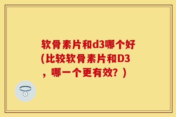 软骨素片和d3哪个好(比较软骨素片和D3，哪一个更有效？)