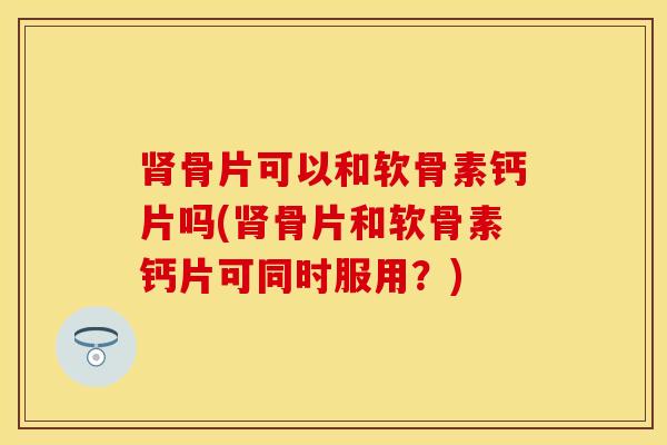 肾骨片可以和软骨素钙片吗(肾骨片和软骨素钙片可同时服用？)