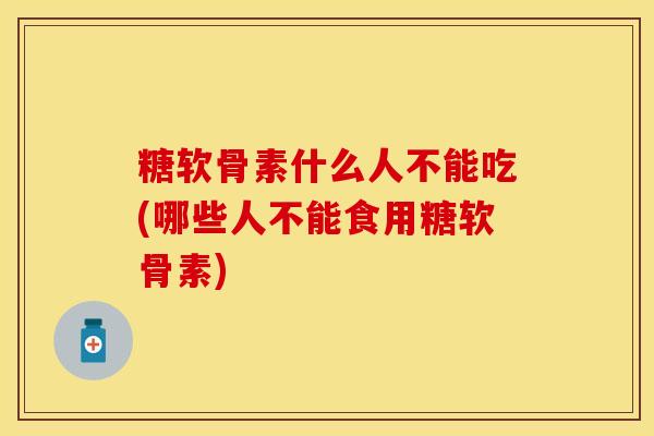 糖软骨素什么人不能吃(哪些人不能食用糖软骨素)