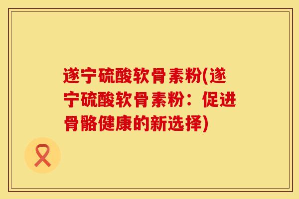 遂宁硫酸软骨素粉(遂宁硫酸软骨素粉：促进骨骼健康的新选择)