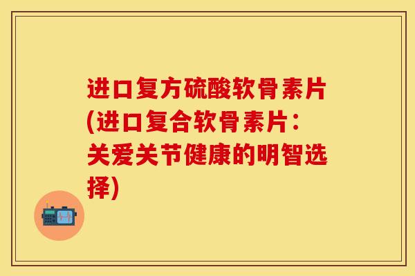 进口复方硫酸软骨素片(进口复合软骨素片：关爱关节健康的明智选择)