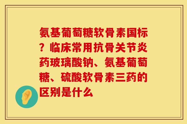 氨基葡萄糖软骨素国标？临床常用抗骨关节炎药玻璃酸钠、氨基葡萄糖、硫酸软骨素三药的区别是什么