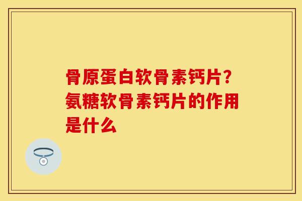 骨原蛋白软骨素钙片？氨糖软骨素钙片的作用是什么