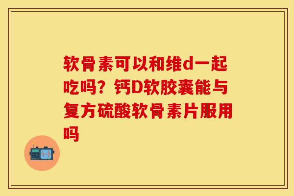 软骨素可以和维d一起吃吗？钙D软胶囊能与复方硫酸软骨素片服用吗