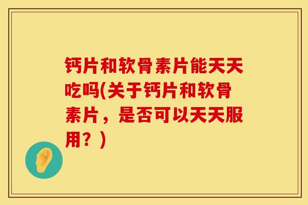 钙片和软骨素片能天天吃吗(关于钙片和软骨素片，是否可以天天服用？)