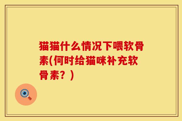 猫猫什么情况下喂软骨素(何时给猫咪补充软骨素？)
