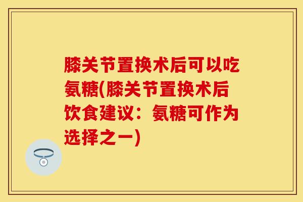膝关节置换术后可以吃氨糖(膝关节置换术后饮食建议：氨糖可作为选择之一)