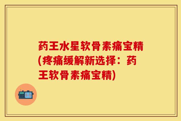 药王水星软骨素痛宝精(疼痛缓解新选择：药王软骨素痛宝精)