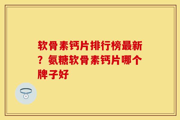 软骨素钙片排行榜最新？氨糖软骨素钙片哪个牌子好