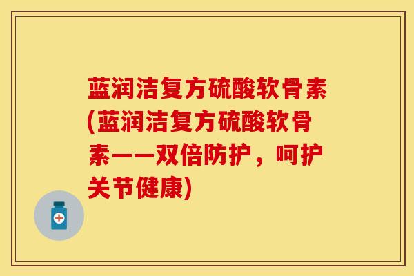 蓝润洁复方硫酸软骨素(蓝润洁复方硫酸软骨素——双倍防护，呵护关节健康)