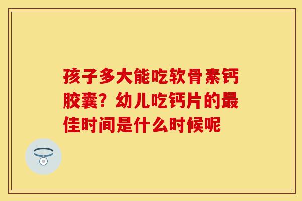 孩子多大能吃软骨素钙胶囊？幼儿吃钙片的最佳时间是什么时候呢