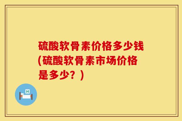 硫酸软骨素价格多少钱(硫酸软骨素市场价格是多少？)