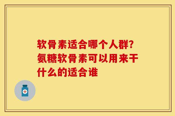 软骨素适合哪个人群？氨糖软骨素可以用来干什么的适合谁