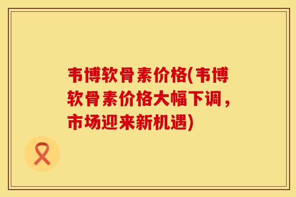 韦博软骨素价格(韦博软骨素价格大幅下调，市场迎来新机遇)