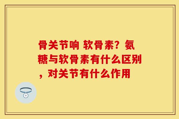 骨关节响 软骨素？氨糖与软骨素有什么区别，对关节有什么作用