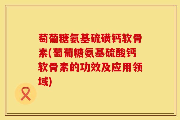 萄葡糖氨基硫磺钙软骨素(萄葡糖氨基硫酸钙软骨素的功效及应用领域)