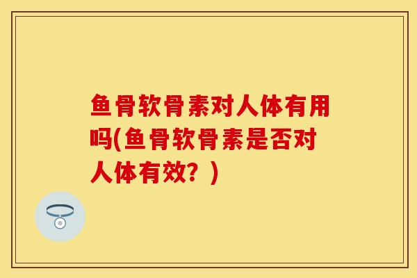 鱼骨软骨素对人体有用吗(鱼骨软骨素是否对人体有效？)