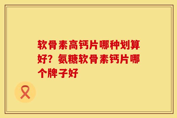 软骨素高钙片哪种划算好？氨糖软骨素钙片哪个牌子好