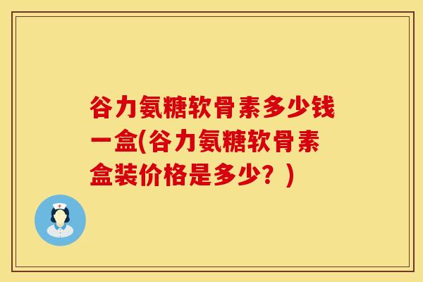 谷力氨糖软骨素多少钱一盒(谷力氨糖软骨素盒装价格是多少?) 谷力氨糖软骨素多少钱一盒(谷力氨糖软骨素盒装价格是多少?)