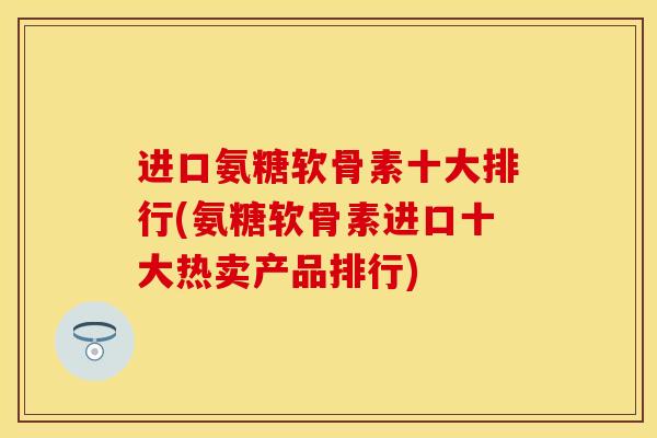 进口氨糖软骨素十大排行(氨糖软骨素进口十大热卖产品排行)