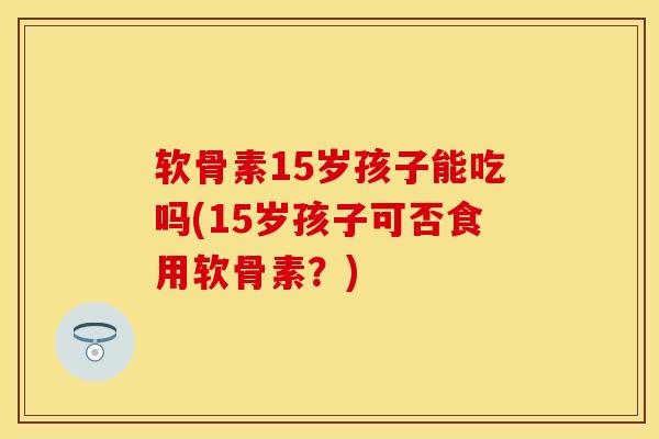 软骨素15岁孩子能吃吗(15岁孩子可否食用软骨素？)