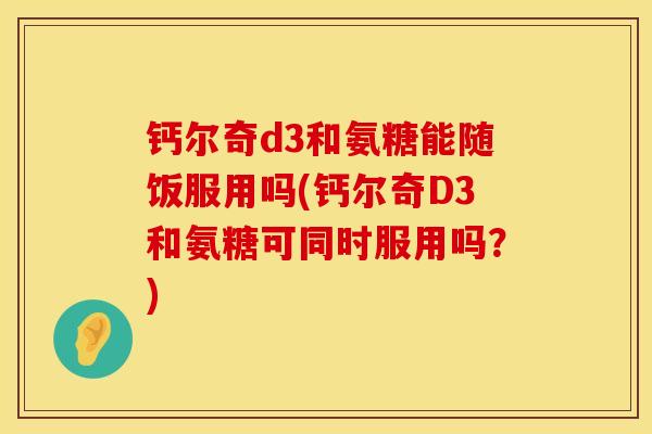 钙尔奇d3和氨糖能随饭服用吗(钙尔奇D3和氨糖可同时服用吗?)