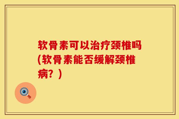 软骨素可以治疗颈椎吗(软骨素能否缓解颈椎病？)
