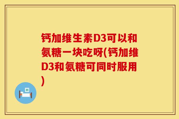 钙加维生素D3可以和氨糖一块吃呀(钙加维D3和氨糖可同时服用)