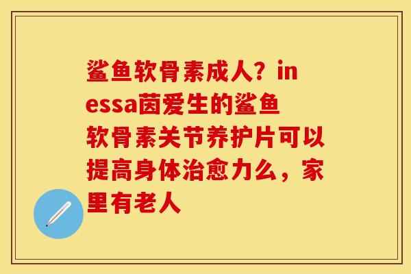 鲨鱼软骨素成人？inessa茵爱生的鲨鱼软骨素关节养护片可以提高身体治愈力么，家里有老人
