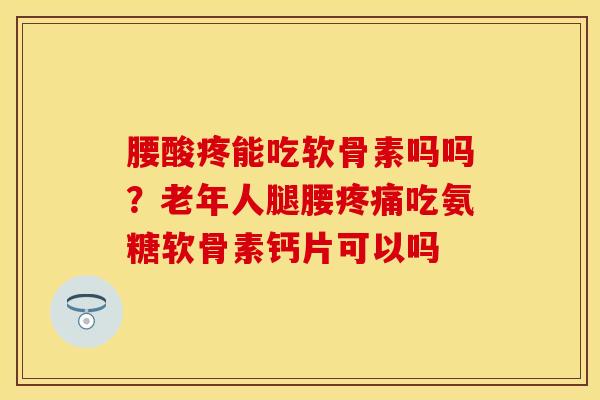 腰酸疼能吃软骨素吗吗？老年人腿腰疼痛吃氨糖软骨素钙片可以吗