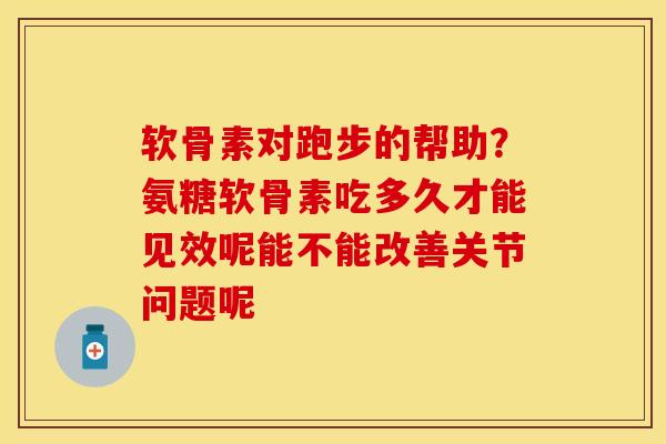 软骨素对跑步的帮助？氨糖软骨素吃多久才能见效呢能不能改善关节问题呢