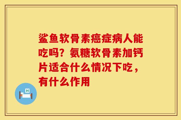 鲨鱼软骨素癌症病人能吃吗？氨糖软骨素加钙片适合什么情况下吃，有什么作用