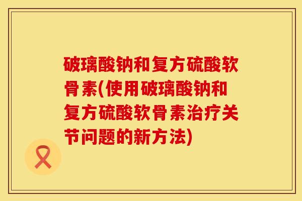 破璃酸钠和复方硫酸软骨素(使用破璃酸钠和复方硫酸软骨素治疗关节问题的新方法)