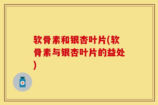 软骨素和银杏叶片(软骨素与银杏叶片的益处)