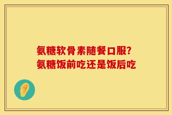氨糖软骨素随餐口服？氨糖饭前吃还是饭后吃
