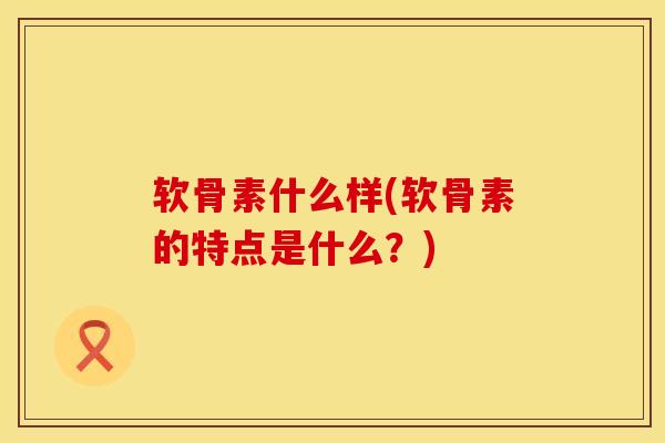 软骨素什么样(软骨素的特点是什么？)