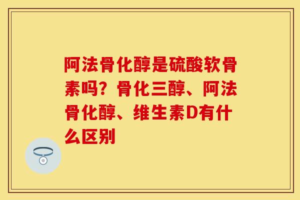 阿法骨化醇是硫酸软骨素吗？骨化三醇、阿法骨化醇、维生素D有什么区别