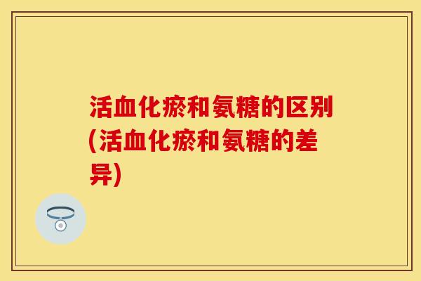 活血化瘀和氨糖的区别(活血化瘀和氨糖的差异)