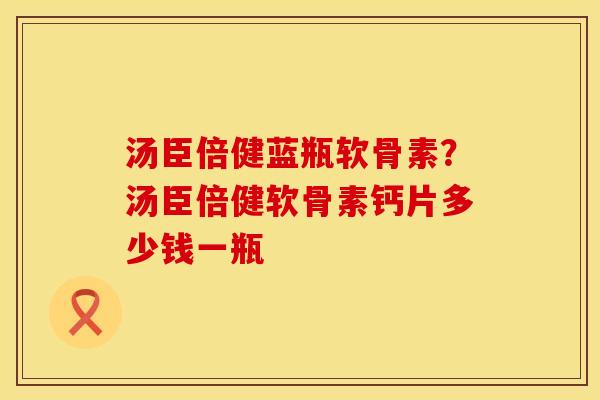 汤臣倍健蓝瓶软骨素？汤臣倍健软骨素钙片多少钱一瓶