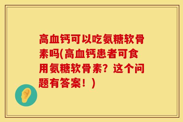 高血钙可以吃氨糖软骨素吗(高血钙患者可食用氨糖软骨素？这个问题有答案！)