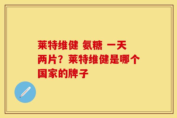 莱特维健 氨糖 一天两片？莱特维健是哪个国家的牌子