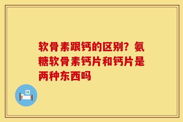 软骨素跟钙的区别？氨糖软骨素钙片和钙片是两种东西吗