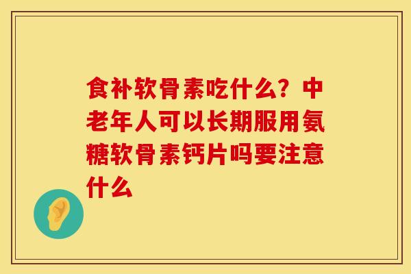 食补软骨素吃什么？中老年人可以长期服用氨糖软骨素钙片吗要注意什么