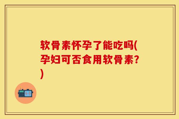 软骨素怀孕了能吃吗(孕妇可否食用软骨素？)