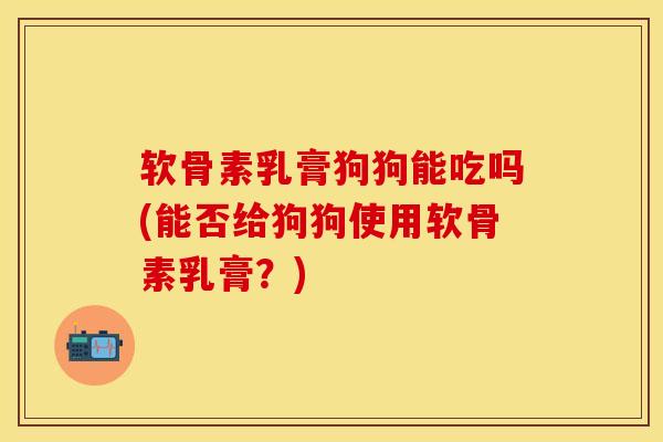 软骨素乳膏狗狗能吃吗(能否给狗狗使用软骨素乳膏？)