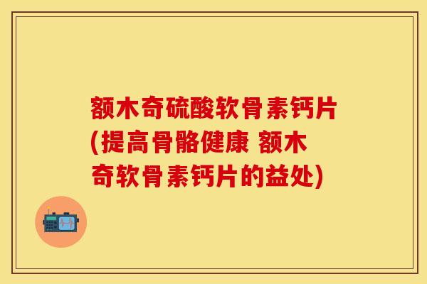 额木奇硫酸软骨素钙片(提高骨骼健康 额木奇软骨素钙片的益处)